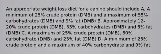 An appropriate weight loss diet for a canine should include A. A minimum of 25% crude protein (DMB) and a maximum of 55% carbohydrates (DMB) and 9% fat (DMB) B. Approximately 12-20% crude protein (DMB), 55% carbohydrates (DMB) and 5% fat (DMB) C. A maximum of 25% crude protein (DMB), 50% carbohydrate (DMB) and 25% fat (DMB) D. A minimum of 25% crude protein and a maximum of 40% carbohydrate and 9% fat