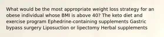 What would be the most appropriate weight loss strategy for an obese individual whose BMI is above 40? The keto diet and exercise program Ephedrine-containing supplements Gastric bypass surgery Liposuction or lipectomy Herbal supplements