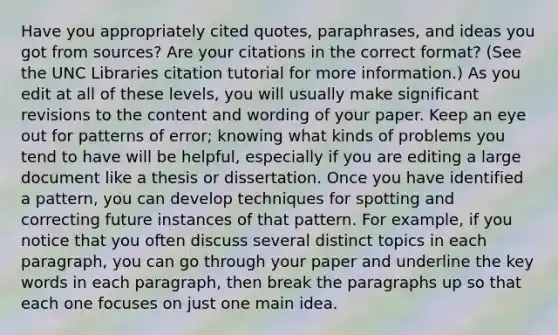 Have you appropriately cited quotes, paraphrases, and ideas you got from sources? Are your citations in the correct format? (See the UNC Libraries citation tutorial for more information.) As you edit at all of these levels, you will usually make significant revisions to the content and wording of your paper. Keep an eye out for patterns of error; knowing what kinds of problems you tend to have will be helpful, especially if you are editing a large document like a thesis or dissertation. Once you have identified a pattern, you can develop techniques for spotting and correcting future instances of that pattern. For example, if you notice that you often discuss several distinct topics in each paragraph, you can go through your paper and underline the key words in each paragraph, then break the paragraphs up so that each one focuses on just one main idea.