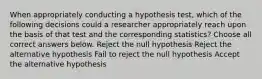 When appropriately conducting a hypothesis test, which of the following decisions could a researcher appropriately reach upon the basis of that test and the corresponding statistics? Choose all correct answers below. Reject the null hypothesis Reject the alternative hypothesis Fail to reject the null hypothesis Accept the alternative hypothesis