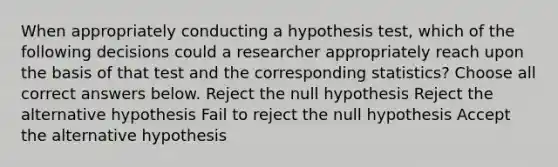 When appropriately conducting a hypothesis test, which of the following decisions could a researcher appropriately reach upon the basis of that test and the corresponding statistics? Choose all correct answers below. Reject the null hypothesis Reject the alternative hypothesis Fail to reject the null hypothesis Accept the alternative hypothesis