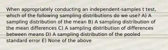 When appropriately conducting an independent-samples t test, which of the following <a href='https://www.questionai.com/knowledge/kApyf03ojj-sampling-distributions' class='anchor-knowledge'>sampling distributions</a> do we use? A) A sampling distribution of the mean B) A sampling distribution of the mean differences C) A sampling distribution of differences between means D) A sampling distribution of the pooled standard error E) None of the above