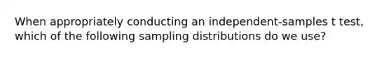 When appropriately conducting an independent-samples t test, which of the following sampling distributions do we use?