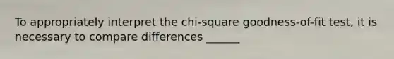 To appropriately interpret the chi-square goodness-of-fit test, it is necessary to compare differences ______