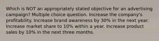 Which is NOT an appropriately stated objective for an advertising campaign? Multiple choice question. Increase the company's profitability. Increase brand awareness by 30% in the next year. Increase market share to 10% within a year. Increase product sales by 10% in the next three months.