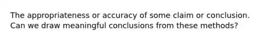 The appropriateness or accuracy of some claim or conclusion. Can we draw meaningful conclusions from these methods?