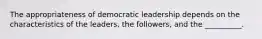 The appropriateness of democratic leadership depends on the characteristics of the leaders, the followers, and the __________.