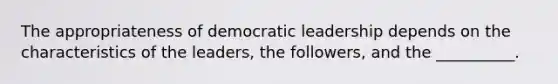 The appropriateness of democratic leadership depends on the characteristics of the leaders, the followers, and the __________.