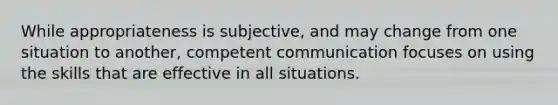 While appropriateness is subjective, and may change from one situation to another, competent communication focuses on using the skills that are effective in all situations.