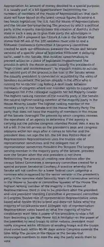 Appropriation An amount of money devoted to a special purpose; it is usually part of a bill Apportionment Determining the numbers of members of the House of Representatives that each state will have based on the latest census figures Bicameral A two house legislature; the U.S. has the House of Representatives and the Senate Gerrymandering The process by which a political party in the majority manipulates the creation of districts in their state in such a way as to give their party the advantages in elections Bill A proposed law Cloture A rule in the Senate that states that 60 out of the 100 senators must vote to end a fillibuster Conference Committee A temporary committee created to work out differences between the House and Senate versions of a specific piece of legislation Fillibuster A delaying tactic, used in the Senate, that involves speechmaking to prevent action on a piece of legislation Impeachment The process in which the House accuses (usually the president) of "high crimes and misdemeanors"; to impeach means to accuse; the second part of the process is the trial in the Senate where the (usually president) is convicted or acquitted by the votes of Senators Incumbent The person already in the office who is running for re-election Log Rolling A deal made between members of congress where one member agrees to support her colleagues bill if the colleague supports her bill Majority Leader The highest ranking member of the minority party in the Senate; the second highest ranking member of the majority party in the House Minority Leader The highest ranking member of the minority party in the Senate and the House Minority Party The party that does not have the majority of members in the House of the Senate Oversight The process by which congress reviews the operations of an agency to determine if the agency is carrying out the policies congress intended Pocket Veto A way to kill a bill; if the bill arrives on the president's desk and congress adjourns within ten days after it comes to him/her and the president does not sign the bill, the bill dies Politico Role of Representation Representatives uses the trustee role of representation sometimes and the delegate role of representation sometimes President Pro Tempore The longest serving member in the majority party of the Senate, presides over the Senate when the vice president is not there Redistricting The process of creating new districts after the census Select Committee A temporary committee created for a special purpose Senatorial Courtesy A practice whereby the Senate will not confirm for a lower federal court judgeship a nominee who is opposed by the senior senator in the president's party in the nominee state Seniority Years of consecutive service in the House or Senate or committee Speaker of the House The highest ranking member of the majority in the House of Representatives; third in line to be president after the president and vice president Standing Committee A permanent committee in Congress Trustee role of representation Representative votes based what he/she thinks is best and does not follow what the majority of constituents want Delegate role of representation Representative votes based on what the majority of his/her constituents want Veto A power of the president to stop a bill from becoming a law War Power Act A limitation on the power of the president to send troops to other nations; president must notify congress within 48 hours of sending troops and the troops must come back within 60-90 days unless Congress extends the time Whip The person in the House or the Senate that encourages members to vote the way the party wants them to vote