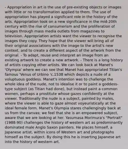 - Appropriation in art is the use of pre-existing objects or images with little or no transformation applied to them. The use of appropriation has played a significant role in the history of the arts. Appropriation took on a new significance in the mid-20th century with the rise of consumerism and the proliferation of images through mass media outlets from magazines to television. Appropriation artists want the viewer to recognise the images they copy. They hope that the viewer will bring all of their original associations with the image to the artist's new context, and to create a different aspect of the artwork from the original. - To adapt, reuse and interpret an image from an existing artwork to create a new artwork. - There is a long history of artists copying other artists. We can look back at Manet's 'Olympia' where we can see that Manet has appropriated Titian's famous 'Venus of Urbino 'c.1538 which depicts a nude of a voluptuous goddess. Manet's intention was to challenge the whole idea of the nude, not to idealise it or to paint a goddess-type subject (as Titian had done), but instead paint a common women, perhaps a prostitute whose gazes confidently at the viewer. Traditionally the nude is a subject, painted by males, where the viewer is able to gaze almost voyeuristically at the ideal female form. Manet's Olympia stares challengingly back at us from the canvas; we feel that she is an empowered subject, aware that we are looking at her. Yasumasa Morimura's "Portrait" (1988-90) challenges the history of western art as predominantly dominated male Anglo Saxon painters. He places himself, a Japanese artist, within icons of Western art and photographs himself as the subject. By doing this he is inserting Japanese art into the history of western art.