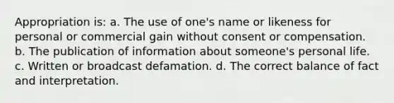 Appropriation is: a. The use of one's name or likeness for personal or commercial gain without consent or compensation. b. The publication of information about someone's personal life. c. Written or broadcast defamation. d. The correct balance of fact and interpretation.