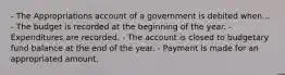 - The Appropriations account of a government is debited when... - The budget is recorded at the beginning of the year. - Expenditures are recorded. - The account is closed to budgetary fund balance at the end of the year. - Payment is made for an appropriated amount.