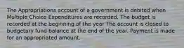 The Appropriations account of a government is debited when Multiple Choice Expenditures are recorded. The budget is recorded at the beginning of the year The account is closed to budgetary fund balance at the end of the year. Payment is made for an appropriated amount.