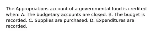 The Appropriations account of a governmental fund is credited when: A. The budgetary accounts are closed. B. The budget is recorded. C. Supplies are purchased. D. Expenditures are recorded.