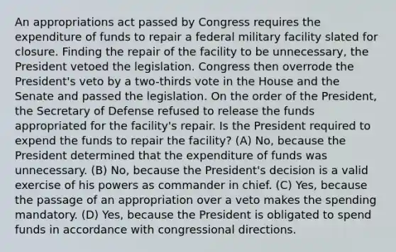 An appropriations act passed by Congress requires the expenditure of funds to repair a federal military facility slated for closure. Finding the repair of the facility to be unnecessary, the President vetoed the legislation. Congress then overrode the President's veto by a two-thirds vote in the House and the Senate and passed the legislation. On the order of the President, the Secretary of Defense refused to release the funds appropriated for the facility's repair. Is the President required to expend the funds to repair the facility? (A) No, because the President determined that the expenditure of funds was unnecessary. (B) No, because the President's decision is a valid exercise of his powers as commander in chief. (C) Yes, because the passage of an appropriation over a veto makes the spending mandatory. (D) Yes, because the President is obligated to spend funds in accordance with congressional directions.