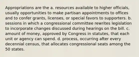 Appropriations are the a. resources available to higher officials, usually opportunities to make partisan appointments to offices and to confer grants, licenses, or special favors to supporters. b. sessions in which a congressional committee rewrites legislation to incorporate changes discussed during hearings on the bill. c. amount of money, approved by Congress in statutes, that each unit or agency can spend. d. process, occurring after every decennial census, that allocates congressional seats among the 50 states.