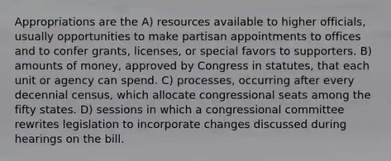 Appropriations are the A) resources available to higher officials, usually opportunities to make partisan appointments to offices and to confer grants, licenses, or special favors to supporters. B) amounts of money, approved by Congress in statutes, that each unit or agency can spend. C) processes, occurring after every decennial census, which allocate congressional seats among the fifty states. D) sessions in which a congressional committee rewrites legislation to incorporate changes discussed during hearings on the bill.