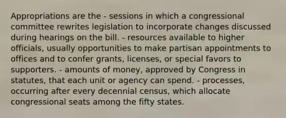 Appropriations are the - sessions in which a congressional committee rewrites legislation to incorporate changes discussed during hearings on the bill. - resources available to higher officials, usually opportunities to make partisan appointments to offices and to confer grants, licenses, or special favors to supporters. - amounts of money, approved by Congress in statutes, that each unit or agency can spend. - processes, occurring after every decennial census, which allocate congressional seats among the fifty states.