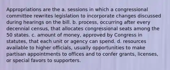 Appropriations are the a. sessions in which a congressional committee rewrites legislation to incorporate changes discussed during hearings on the bill. b. process, occurring after every decennial census, that allocates congressional seats among the 50 states. c. amount of money, approved by Congress in statutes, that each unit or agency can spend. d. resources available to higher officials, usually opportunities to make partisan appointments to offices and to confer grants, licenses, or special favors to supporters.