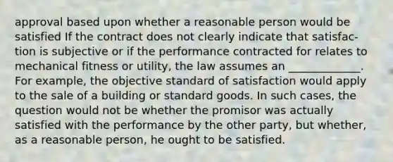 approval based upon whether a reasonable person would be satisfied If the contract does not clearly indicate that satisfac-tion is subjective or if the performance contracted for relates to mechanical fitness or utility, the law assumes an _____________. For example, the objective standard of satisfaction would apply to the sale of a building or standard goods. In such cases, the question would not be whether the promisor was actually satisfied with the performance by the other party, but whether, as a reasonable person, he ought to be satisfied.