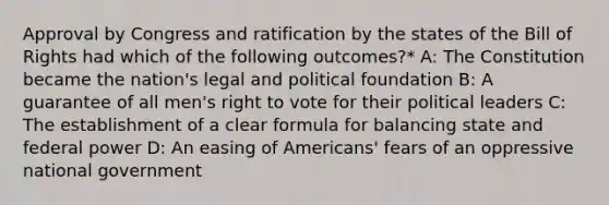 Approval by Congress and ratification by the states of the Bill of Rights had which of the following outcomes?* A: The Constitution became the nation's legal and political foundation B: A guarantee of all men's right to vote for their political leaders C: The establishment of a clear formula for balancing state and federal power D: An easing of Americans' fears of an oppressive national government