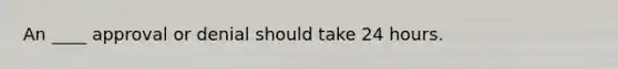 An ____ approval or denial should take 24 hours.