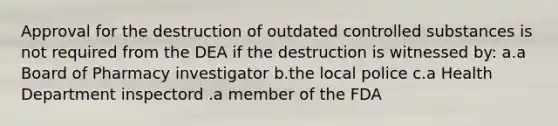 Approval for the destruction of outdated controlled substances is not required from the DEA if the destruction is witnessed by: a.a Board of Pharmacy investigator b.the local police c.a Health Department inspectord .a member of the FDA