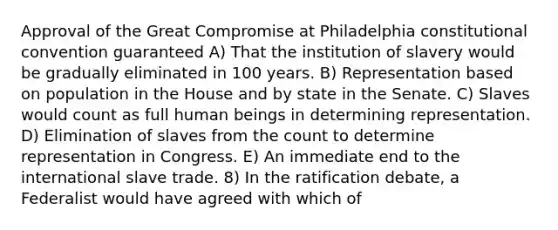 Approval of the Great Compromise at Philadelphia constitutional convention guaranteed A) That the institution of slavery would be gradually eliminated in 100 years. B) Representation based on population in the House and by state in the Senate. C) Slaves would count as full human beings in determining representation. D) Elimination of slaves from the count to determine representation in Congress. E) An immediate end to the international slave trade. 8) In the ratification debate, a Federalist would have agreed with which of