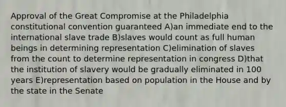 Approval of the Great Compromise at the Philadelphia constitutional convention guaranteed A)an immediate end to the international slave trade B)slaves would count as full human beings in determining representation C)elimination of slaves from the count to determine representation in congress D)that the institution of slavery would be gradually eliminated in 100 years E)representation based on population in the House and by the state in the Senate