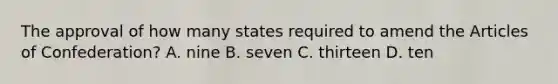 The approval of how many states required to amend the Articles of Confederation? A. nine B. seven C. thirteen D. ten