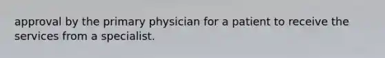 approval by the primary physician for a patient to receive the services from a specialist.