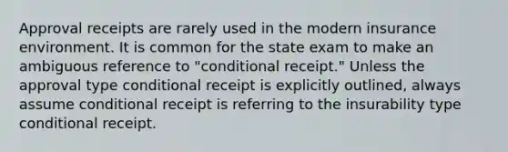 Approval receipts are rarely used in the modern insurance environment. It is common for the state exam to make an ambiguous reference to "conditional receipt." Unless the approval type conditional receipt is explicitly outlined, always assume conditional receipt is referring to the insurability type conditional receipt.