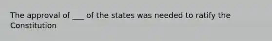 The approval of ___ of the states was needed to ratify the Constitution