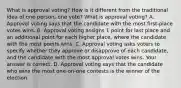 What is approval​ voting? How is it different from the traditional idea of one​ person, one​ vote? What is approval​ voting? A. Approval voting says that the candidate with the most​ first-place votes wins. B. Approval voting assigns 1 point for last place and an additional point for each higher​ place, where the candidate with the most points wins. C. Approval voting asks voters to specify whether they approve or disapprove of each​ candidate, and the candidate with the most approval votes wins. Your answer is correct. D. Approval voting says that the candidate who wins the most​ one-on-one contests is the winner of the election.