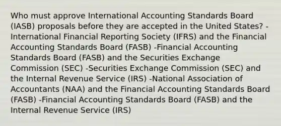 Who must approve International Accounting Standards Board​ (IASB) proposals before they are accepted in the United​ States? -International Financial Reporting Society​ (IFRS) and the Financial Accounting Standards Board​ (FASB) -Financial Accounting Standards Board​ (FASB) and the Securities Exchange Commission​ (SEC) -Securities Exchange Commission​ (SEC) and the Internal Revenue Service​ (IRS) -National Association of Accountants​ (NAA) and the Financial Accounting Standards Board​ (FASB) -Financial Accounting Standards Board​ (FASB) and the Internal Revenue Service​ (IRS)