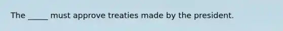 The _____ must approve treaties made by the president.