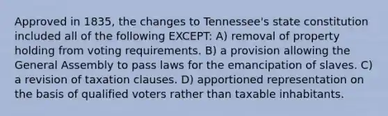 Approved in 1835, the changes to Tennessee's state constitution included all of the following EXCEPT: A) removal of property holding from voting requirements. B) a provision allowing the General Assembly to pass laws for the emancipation of slaves. C) a revision of taxation clauses. D) apportioned representation on the basis of qualified voters rather than taxable inhabitants.