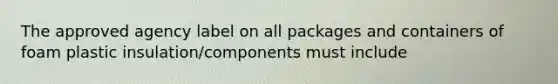 The approved agency label on all packages and containers of foam plastic insulation/components must include