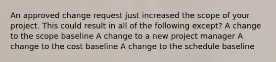 An approved change request just increased the scope of your project. This could result in all of the following except? A change to the scope baseline A change to a new project manager A change to the cost baseline A change to the schedule baseline