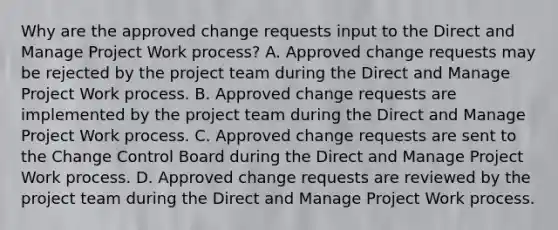 Why are the approved change requests input to the Direct and Manage Project Work process? A. Approved change requests may be rejected by the project team during the Direct and Manage Project Work process. B. Approved change requests are implemented by the project team during the Direct and Manage Project Work process. C. Approved change requests are sent to the Change Control Board during the Direct and Manage Project Work process. D. Approved change requests are reviewed by the project team during the Direct and Manage Project Work process.