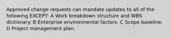 Approved change requests can mandate updates to all of the following EXCEPT: A Work breakdown structure and WBS dictionary. B Enterprise environmental factors. C Scope baseline. D Project management plan.