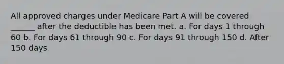 All approved charges under Medicare Part A will be covered ______ after the deductible has been met. a. For days 1 through 60 b. For days 61 through 90 c. For days 91 through 150 d. After 150 days