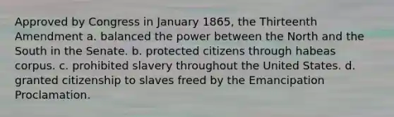 Approved by Congress in January 1865, the Thirteenth Amendment a. balanced the power between the North and the South in the Senate. b. protected citizens through habeas corpus. c. prohibited slavery throughout the United States. d. granted citizenship to slaves freed by the Emancipation Proclamation.