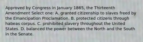 Approved by Congress in January 1865, the Thirteenth Amendment Select one: A. granted citizenship to slaves freed by the Emancipation Proclamation. B. protected citizens through habeas corpus. C. prohibited slavery throughout the United States. D. balanced the power between the North and the South in the Senate.