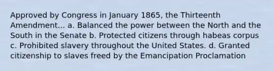 Approved by Congress in January 1865, the Thirteenth Amendment... a. Balanced the power between the North and the South in the Senate b. Protected citizens through habeas corpus c. Prohibited slavery throughout the United States. d. Granted citizenship to slaves freed by the Emancipation Proclamation