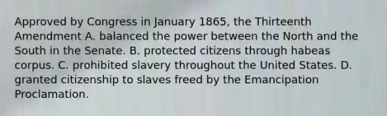 Approved by Congress in January 1865, the Thirteenth Amendment A. balanced the power between the North and the South in the Senate. B. protected citizens through habeas corpus. C. prohibited slavery throughout the United States. D. granted citizenship to slaves freed by the Emancipation Proclamation.