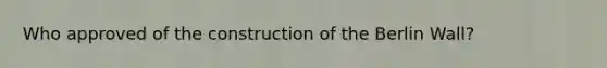 Who approved of the construction of the Berlin Wall?