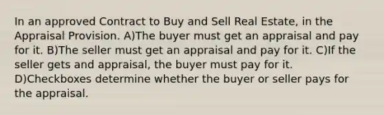 In an approved Contract to Buy and Sell Real Estate, in the Appraisal Provision. A)The buyer must get an appraisal and pay for it. B)The seller must get an appraisal and pay for it. C)If the seller gets and appraisal, the buyer must pay for it. D)Checkboxes determine whether the buyer or seller pays for the appraisal.