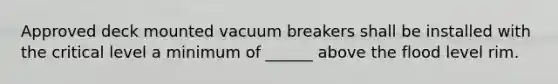 Approved deck mounted vacuum breakers shall be installed with the critical level a minimum of ______ above the flood level rim.